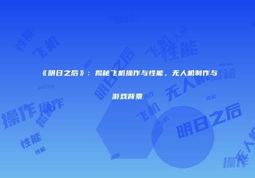 《明日之后》：揭秘飞机操作与性能，无人机制作与游戏背景