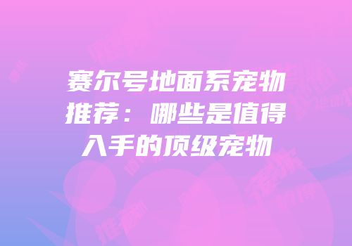 赛尔号地面系宠物推荐:哪些是值得入手的顶级宠物