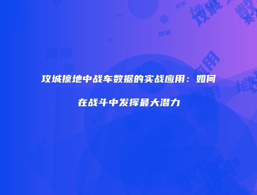 攻城掠地中战车数据的实战应用：如何在战斗中发挥最大潜力