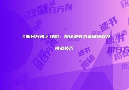 《明日方舟》攻略：揭秘遗书与墓碑获取及挑战技巧