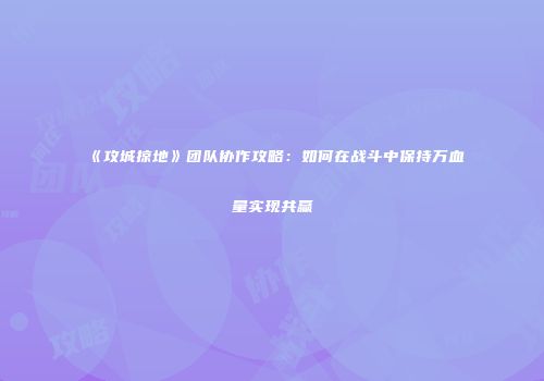 《攻城掠地》团队协作攻略：如何在战斗中保持万血量实现共赢