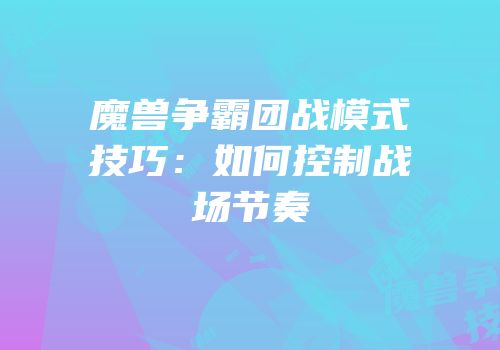 魔兽争霸团战模式技巧：如何控制战场节奏