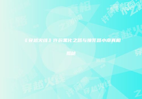 《穿越火线》许蔚黑化之路与撞死路小南真相揭秘
