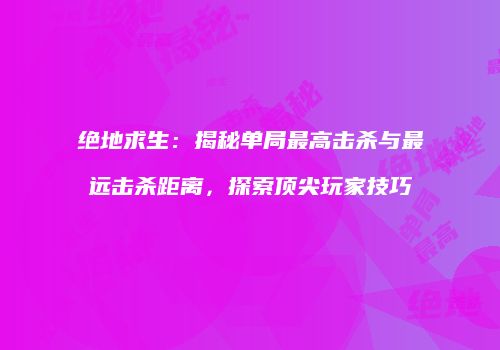 绝地求生：揭秘单局最高击杀与最远击杀距离，探索顶尖玩家技巧