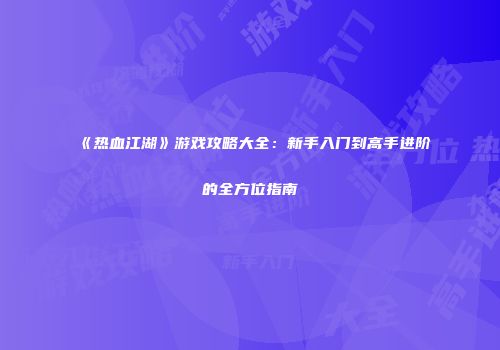 《热血江湖》游戏攻略大全：新手入门到高手进阶的全方位指南