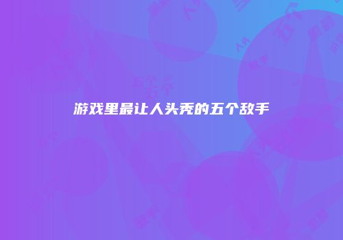 游戏里最让人头秃的五个敌手