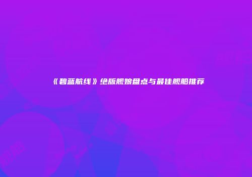 《碧蓝航线》绝版舰娘盘点与最佳舰船推荐