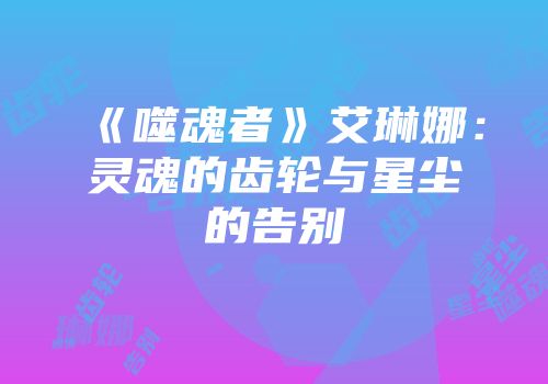 《噬魂者》艾琳娜：灵魂的齿轮与星尘的告别