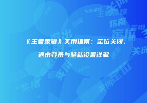 《王者荣耀》实用指南：定位关闭、退出登录与隐私设置详解