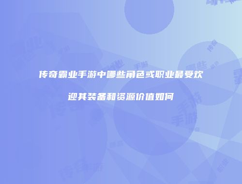 传奇霸业手游中哪些角色或职业最受欢迎其装备和资源价值如何