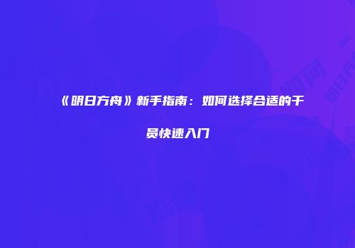 《明日方舟》新手指南：如何选择合适的干员快速入门