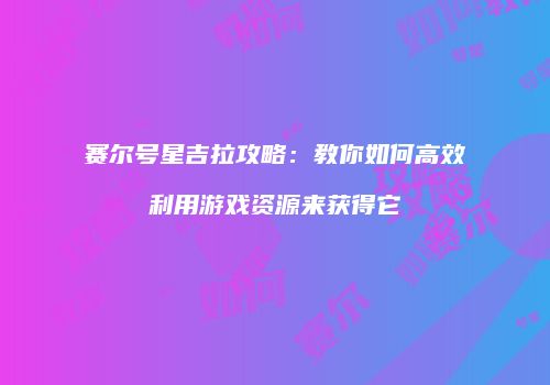 赛尔号星吉拉攻略：教你如何高效利用游戏资源来获得它