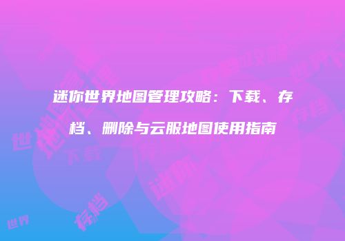 迷你世界地图管理攻略：下载、存档、删除与云服地图使用指南