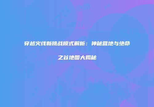 穿越火线新挑战模式解析：神秘营地与绝命之谷地图大揭秘