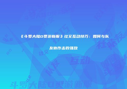 《斗罗大陆D页游新服》社交互动技巧：如何与队友协作击败强敌