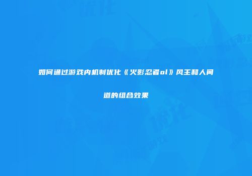 如何通过游戏内机制优化《火影忍者ol》风主和人间道的组合效果