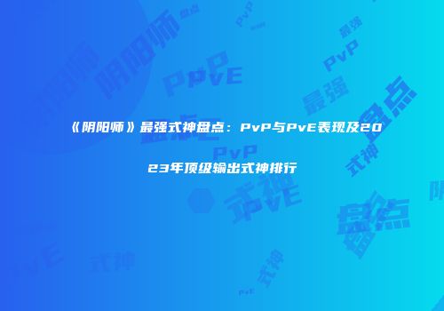 《阴阳师》最强式神盘点：PvP与PvE表现及2023年顶级输出式神排行