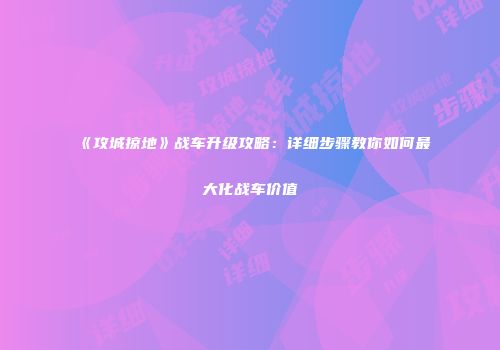 《攻城掠地》战车升级攻略:详细步骤教你如何最大化战车价值