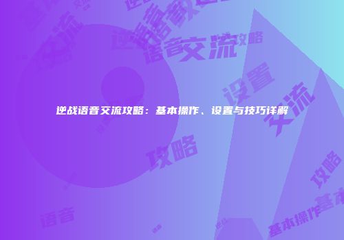 逆战语音交流攻略：基本操作、设置与技巧详解