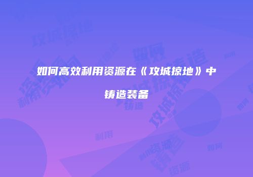如何高效利用资源在《攻城掠地》中铸造装备