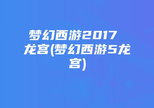 梦幻西游2017 龙宫(梦幻西游5龙宫)