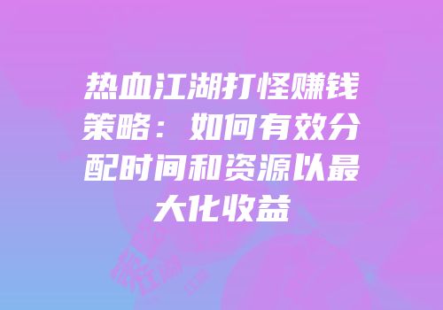 热血江湖打怪赚钱策略：如何有效分配时间和资源以最大化收益