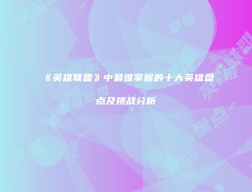 《英雄联盟》中最难掌握的十大英雄盘点及挑战分析