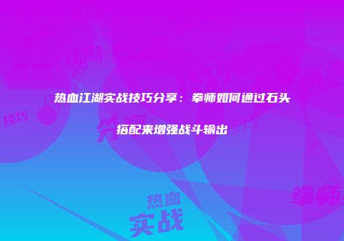 热血江湖实战技巧分享：拳师如何通过石头搭配来增强战斗输出