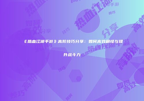 《热血江湖手游》高阶技巧分享：如何高效刷怪与提升战斗力