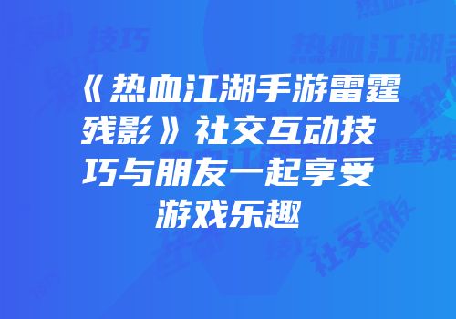 《热血江湖手游雷霆残影》社交互动技巧与朋友一起享受游戏乐趣