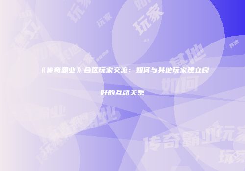 《传奇霸业》合区玩家交流:如何与其他玩家建立良好的互动关系