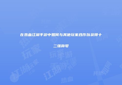 在热血江湖手游中如何与其他玩家合作以获得十二强称号