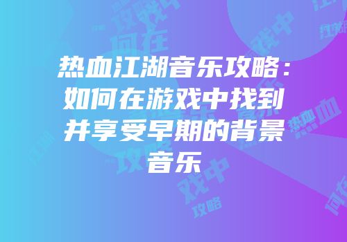 热血江湖音乐攻略：如何在游戏中找到并享受早期的背景音乐