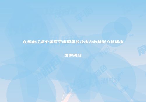 在热血江湖中如何平衡角色的攻击力与防御力以适应级的挑战