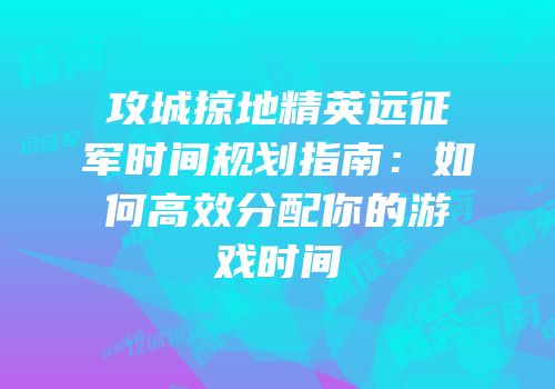 攻城掠地精英远征军时间规划指南：如何高效分配你的游戏时间