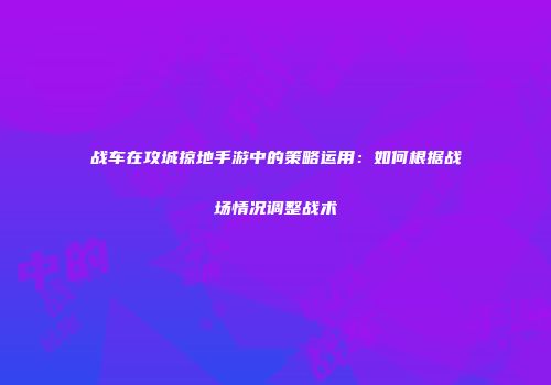 战车在攻城掠地手游中的策略运用：如何根据战场情况调整战术