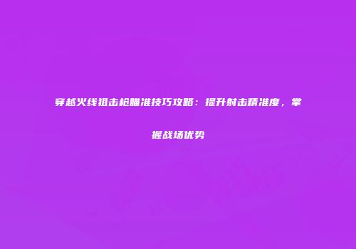 穿越火线狙击枪瞄准技巧攻略：提升射击精准度，掌握战场优势