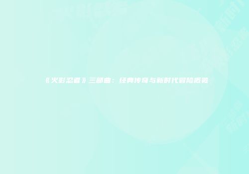 《火影忍者》三部曲：经典传奇与新时代冒险概览