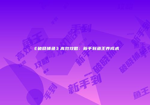 《破晓捕鱼》高效攻略：新手到鱼王养成术