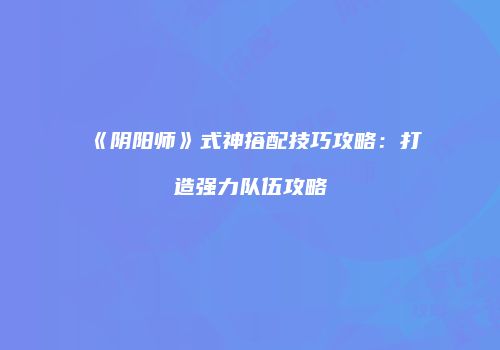 《阴阳师》式神搭配技巧攻略：打造强力队伍攻略