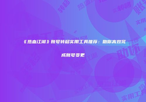 《热血江湖》账号转移实用工具推荐：助你高效完成账号变更