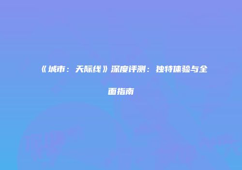 《城市：天际线》深度评测：独特体验与全面指南
