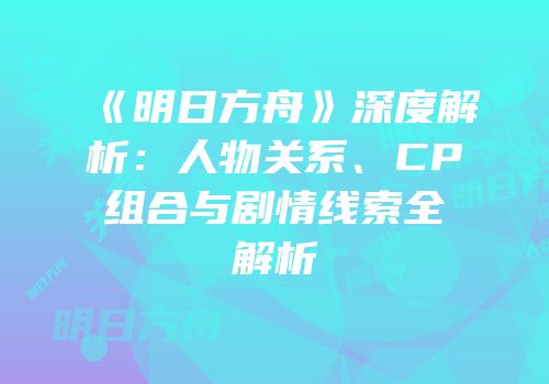 《明日方舟》深度解析：人物关系、CP组合与剧情线索全解析