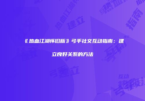 《热血江湖怀旧版》弓手社交互动指南：建立良好关系的方法
