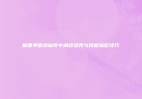魔兽争霸剑仙传中角色培养与技能搭配技巧