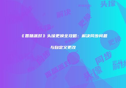 《香肠派对》头像更换全攻略：解决同步问题与自定义更改