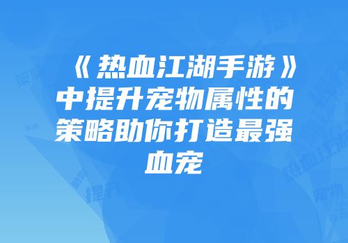 《热血江湖手游》中提升宠物属性的策略助你打造最强血宠