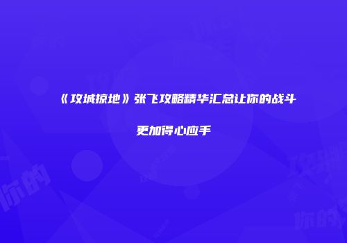 《攻城掠地》张飞攻略精华汇总让你的战斗更加得心应手
