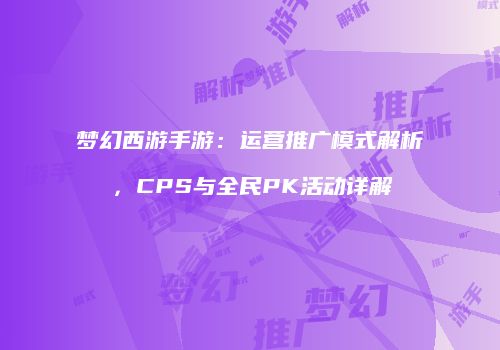 梦幻西游手游：运营推广模式解析，CPS与全民PK活动详解