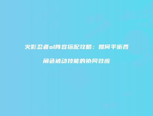 火影忍者ol阵容搭配攻略：如何平衡各角色被动技能的协同效应